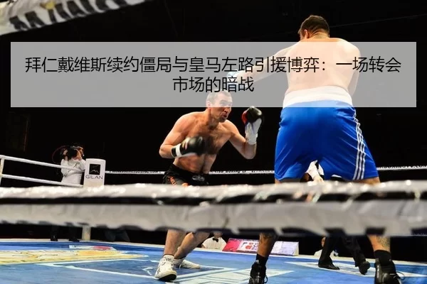 拜仁戴维斯续约僵局与皇马左路引援博弈：一场转会市场的暗战