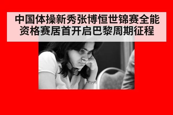 中国体操新秀张博恒世锦赛全能资格赛居首开启巴黎周期征程