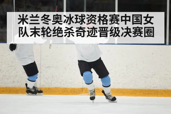 米兰冬奥冰球资格赛中国女队末轮绝杀奇迹晋级决赛圈