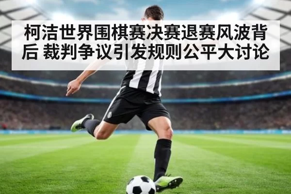 柯洁世界围棋赛决赛退赛风波背后 裁判争议引发规则公平大讨论